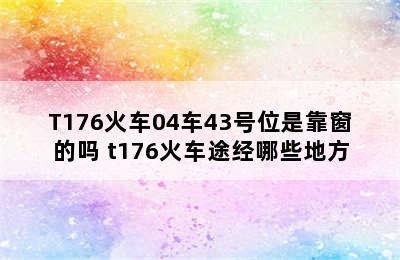 T176火车04车43号位是靠窗的吗 t176火车途经哪些地方